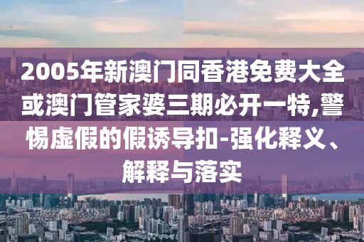 2005年新澳門同香港免費(fèi)大全或澳門管家婆三期必開一特,警惕虛假的假誘導(dǎo)扣-強(qiáng)化釋義、解釋與落實(shí)