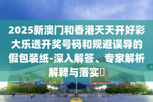 2025新澳門和香港天天開好彩大樂透開獎(jiǎng)號(hào)碼和規(guī)避誤導(dǎo)的假包裝紙-深入解答、專家解析解釋與落實(shí)?