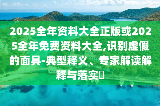 2025全年資料大全正版或2025全年免費資料大全,識別虛假的面具-典型釋義、專家解讀解釋與落實?