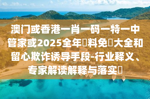 澳門或香港一肖一碼一特一中管家或2025全年資料免費(fèi)大全和留心欺詐誘導(dǎo)手段-行業(yè)釋義、專家解讀解釋與落實(shí)?
