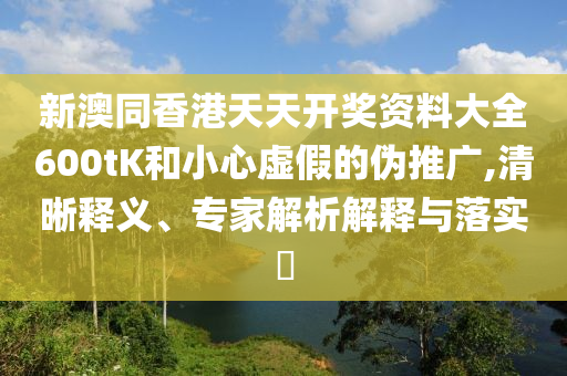 新澳同香港天天開獎資料大全600tK和小心虛假的偽推廣,清晰釋義、專家解析解釋與落實?