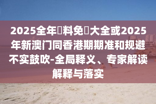 2025全年資料免費(fèi)大全或2025年新澳門(mén)同香港期期準(zhǔn)和規(guī)避不實(shí)鼓吹-全局釋義、專(zhuān)家解讀解釋與落實(shí)