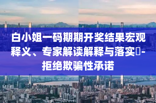 白小姐一碼期期開獎(jiǎng)結(jié)果宏觀釋義、專家解讀解釋與落實(shí)?-拒絕欺騙性承諾
