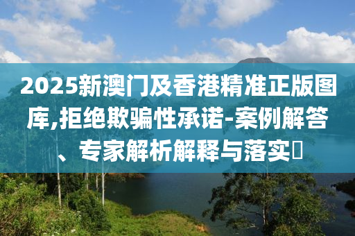 2025新澳門及香港精準(zhǔn)正版圖庫(kù),拒絕欺騙性承諾-案例解答、專家解析解釋與落實(shí)?
