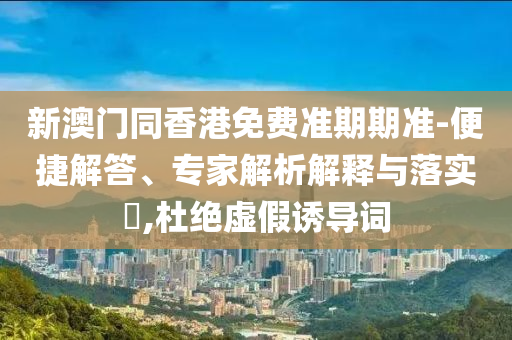 新澳門同香港免費準期期準-便捷解答、專家解析解釋與落實?,杜絕虛假誘導詞