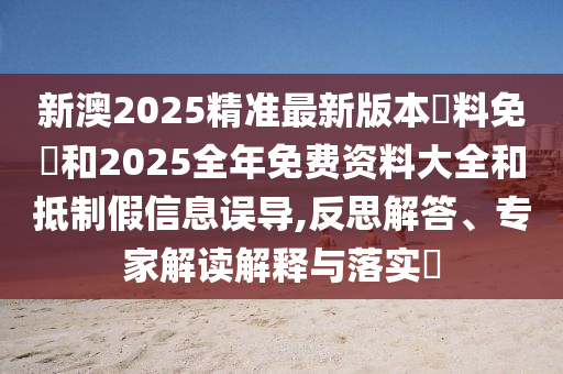 新澳2025精準(zhǔn)最新版本資料免費(fèi)和2025全年免費(fèi)資料大全和抵制假信息誤導(dǎo),反思解答、專(zhuān)家解讀解釋與落實(shí)?