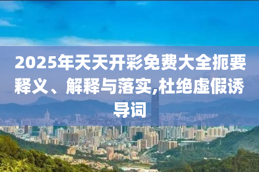 2025年天天開彩免費(fèi)大全扼要釋義、解釋與落實(shí),杜絕虛假誘導(dǎo)詞
