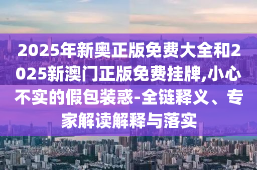 2025年新奧正版免費大全和2025新澳門正版免費掛牌,小心不實的假包裝惑-全鏈釋義、專家解讀解釋與落實