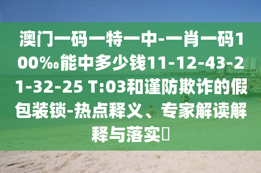澳門一碼一特一中-一肖一碼100‰能中多少錢11-12-43-21-32-25 T:03和謹(jǐn)防欺詐的假包裝鎖-熱點釋義、專家解讀解釋與落實?