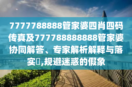 7777788888管家婆四肖四碼傳真及777788888888管家婆協(xié)同解答、專家解析解釋與落實?,規(guī)避迷惑的假象