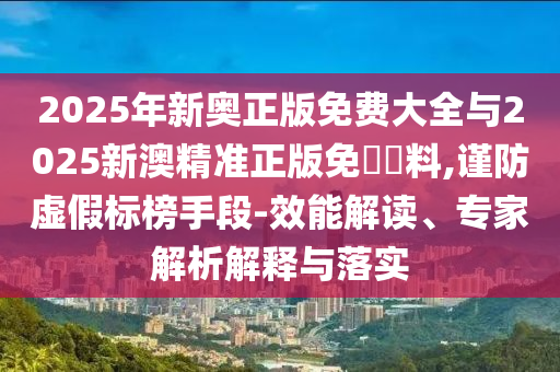 2025年新奧正版免費大全與2025新澳精準正版免費資料,謹防虛假標榜手段-效能解讀、專家解析解釋與落實