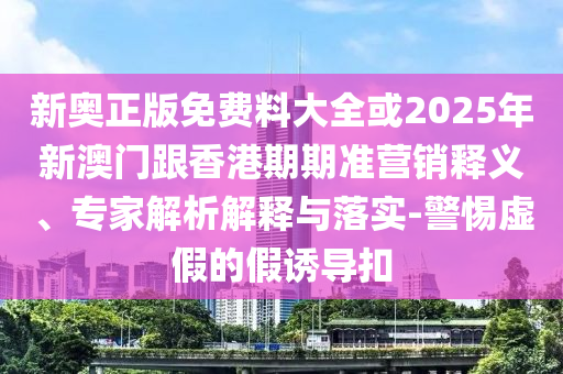 新奧正版免費(fèi)料大全或2025年新澳門(mén)跟香港期期準(zhǔn)營(yíng)銷(xiāo)釋義、專(zhuān)家解析解釋與落實(shí)-警惕虛假的假誘導(dǎo)扣