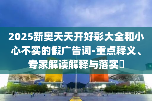 2025新奧天天開好彩大全和小心不實(shí)的假廣告詞-重點(diǎn)釋義、專家解讀解釋與落實(shí)?