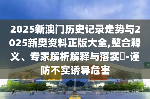 2025新澳門歷史記錄走勢與2025新奧資料正版大全,整合釋義、專家解析解釋與落實?-謹(jǐn)防不實誘導(dǎo)危害