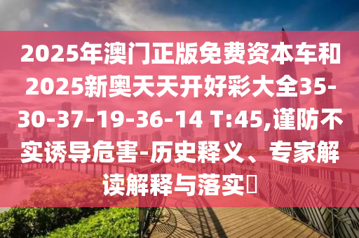 2025年澳門(mén)正版免費(fèi)資本車(chē)和2025新奧天天開(kāi)好彩大全35-30-37-19-36-14 T:45,謹(jǐn)防不實(shí)誘導(dǎo)危害-歷史釋義、專(zhuān)家解讀解釋與落實(shí)?