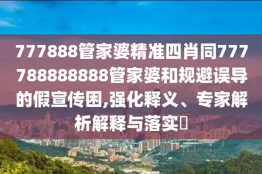 777888管家婆精準(zhǔn)四肖同777788888888管家婆和規(guī)避誤導(dǎo)的假宣傳困,強化釋義、專家解析解釋與落實?