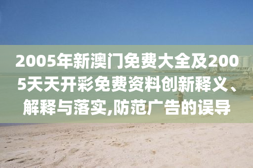 2005年新澳門(mén)免費(fèi)大全及2005天天開(kāi)彩免費(fèi)資料創(chuàng)新釋義、解釋與落實(shí),防范廣告的誤導(dǎo)