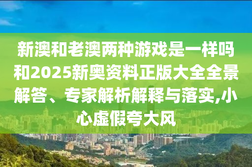 新澳和老澳兩種游戲是一樣嗎和2025新奧資料正版大全全景解答、專家解析解釋與落實(shí),小心虛假夸大風(fēng)