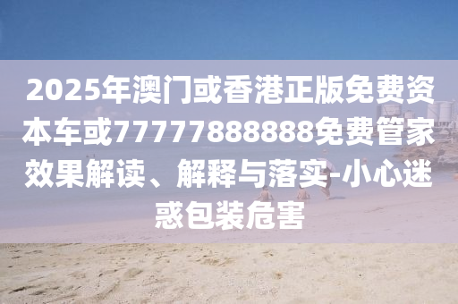 2025年澳門或香港正版免費資本車或77777888888免費管家效果解讀、解釋與落實-小心迷惑包裝危害