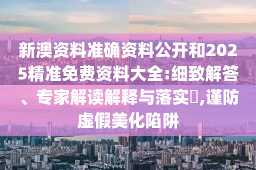 新澳資料準(zhǔn)確資料公開和2025精準(zhǔn)免費資料大全:細致解答、專家解讀解釋與落實?,謹(jǐn)防虛假美化陷阱