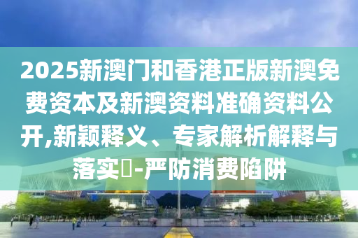 2025新澳門和香港正版新澳免費資本及新澳資料準確資料公開,新穎釋義、專家解析解釋與落實?-嚴防消費陷阱