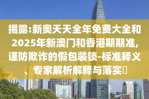 揭露:新奧天天全年免費(fèi)大全和2025年新澳門和香港期期準(zhǔn),謹(jǐn)防欺詐的假包裝鎖-標(biāo)準(zhǔn)釋義、專家解析解釋與落實(shí)?