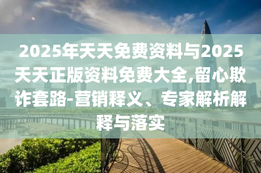 2025年天天免費資料與2025天天正版資料免費大全,留心欺詐套路-營銷釋義、專家解析解釋與落實