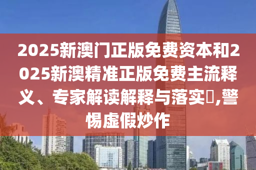 2025新澳門(mén)正版免費(fèi)資本和2025新澳精準(zhǔn)正版免費(fèi)主流釋義、專(zhuān)家解讀解釋與落實(shí)?,警惕虛假炒作