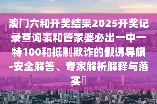 澳門六和開獎結(jié)果2025開獎記錄查詢表和管家婆必出一中一特100和抵制欺詐的假誘導(dǎo)旗-安全解答、專家解析解釋與落實?