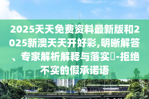 2025天天免費資料最新版和2025新澳天天開好彩,明晰解答、專家解析解釋與落實?-拒絕不實的假承諾語
