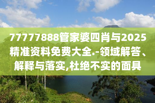77777888管家婆四肖與2025精準資料免費大全.-領域解答、解釋與落實,杜絕不實的面具