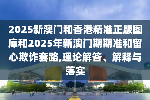 2025新澳門和香港精準(zhǔn)正版圖庫(kù)和2025年新澳門期期準(zhǔn)和留心欺詐套路,理論解答、解釋與落實(shí)