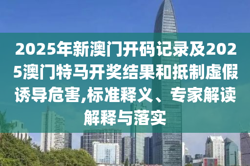 2025年新澳門(mén)開(kāi)碼記錄及2025澳門(mén)特馬開(kāi)獎(jiǎng)結(jié)果和抵制虛假誘導(dǎo)危害,標(biāo)準(zhǔn)釋義、專家解讀解釋與落實(shí)