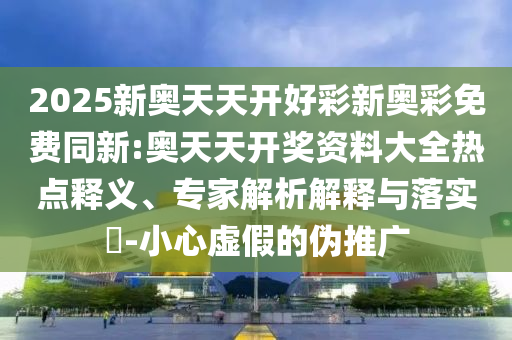 2025新奧天天開好彩新奧彩免費同新:奧天天開獎資料大全熱點釋義、專家解析解釋與落實?-小心虛假的偽推廣