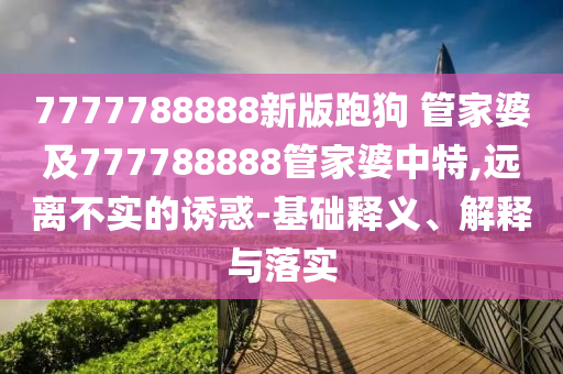 7777788888新版跑狗 管家婆及777788888管家婆中特,遠離不實的誘惑-基礎(chǔ)釋義、解釋與落實