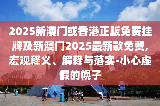 2025新澳門或香港正版免費掛牌及新澳門2025最新款免費,宏觀釋義、解釋與落實-小心虛假的幌子