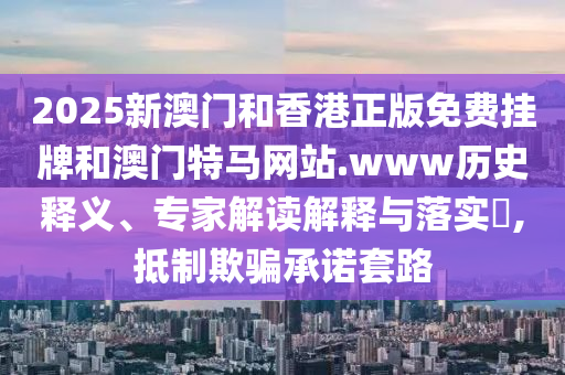 2025新澳門和香港正版免費掛牌和澳門特馬網站.www歷史釋義、專家解讀解釋與落實?,抵制欺騙承諾套路