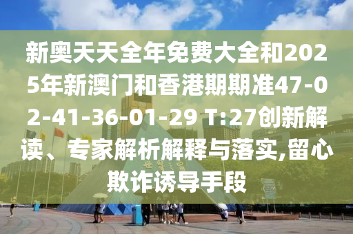 新奧天天全年免費大全和2025年新澳門和香港期期準47-02-41-36-01-29 T:27創(chuàng)新解讀、專家解析解釋與落實,留心欺詐誘導手段