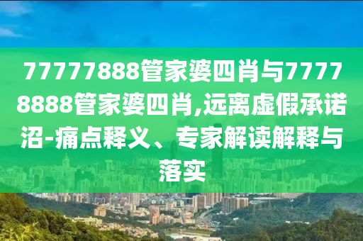 77777888管家婆四肖與77778888管家婆四肖,遠(yuǎn)離虛假承諾沼-痛點(diǎn)釋義、專家解讀解釋與落實(shí)