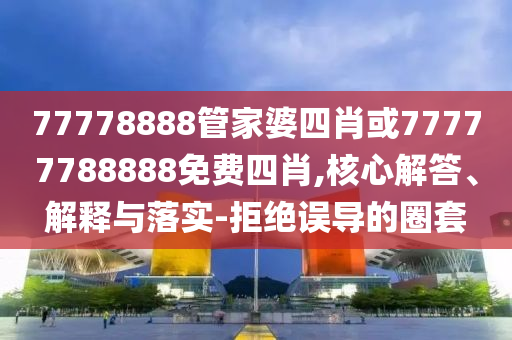 77778888管家婆四肖或77777788888免費(fèi)四肖,核心解答、解釋與落實(shí)-拒絕誤導(dǎo)的圈套
