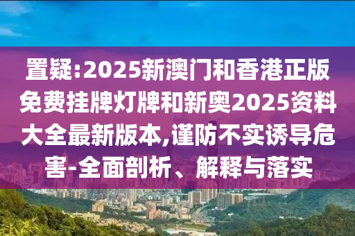 置疑:2025新澳門(mén)和香港正版免費(fèi)掛牌燈牌和新奧2025資料大全最新版本,謹(jǐn)防不實(shí)誘導(dǎo)危害-全面剖析、解釋與落實(shí)