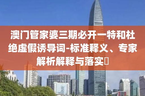 澳門管家婆三期必開一特和杜絕虛假誘導詞-標準釋義、專家解析解釋與落實?