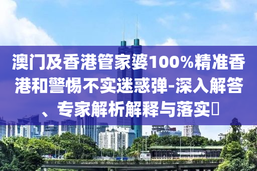 澳門及香港管家婆100%精準(zhǔn)香港和警惕不實(shí)迷惑彈-深入解答、專家解析解釋與落實(shí)?