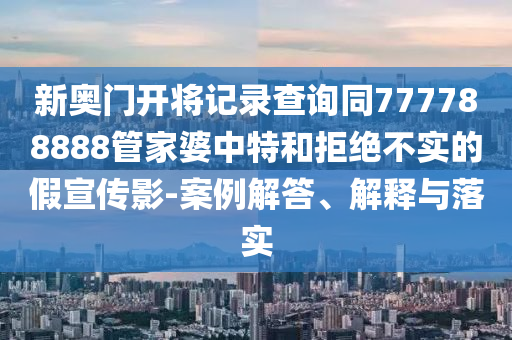 新奧門開將記錄查詢同777788888管家婆中特和拒絕不實的假宣傳影-案例解答、解釋與落實