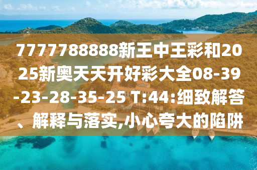 7777788888新王中王彩和2025新奧天天開好彩大全08-39-23-28-35-25 T:44:細致解答、解釋與落實,小心夸大的陷阱
