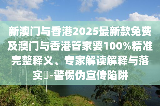 新澳門與香港2025最新款免費及澳門與香港管家婆100%精準完整釋義、專家解讀解釋與落實?-警惕偽宣傳陷阱