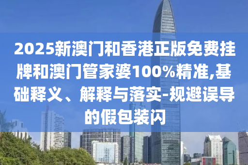 2025新澳門和香港正版免費掛牌和澳門管家婆100%精準,基礎釋義、解釋與落實-規(guī)避誤導的假包裝閃