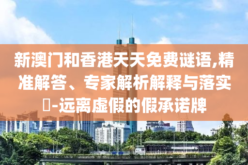 新澳門和香港天天免費謎語,精準解答、專家解析解釋與落實?-遠離虛假的假承諾牌