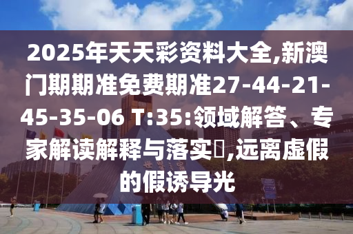 2025年天天彩資料大全,新澳門期期準免費期準27-44-21-45-35-06 T:35:領域解答、專家解讀解釋與落實?,遠離虛假的假誘導光