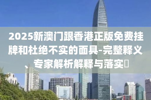2025新澳門跟香港正版免費(fèi)掛牌和杜絕不實(shí)的面具-完整釋義、專家解析解釋與落實(shí)?